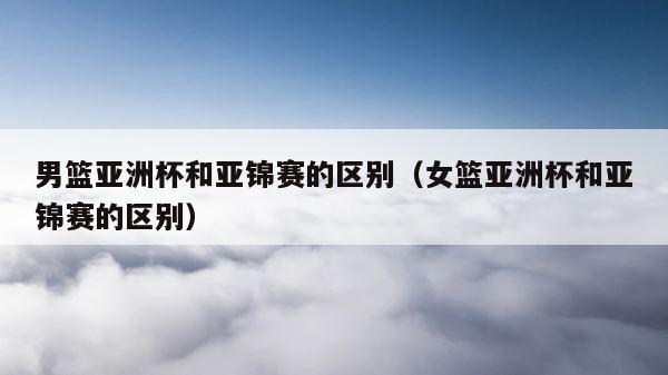 男篮亚洲杯和亚锦赛的区别（女篮亚洲杯和亚锦赛的区别） 第1张