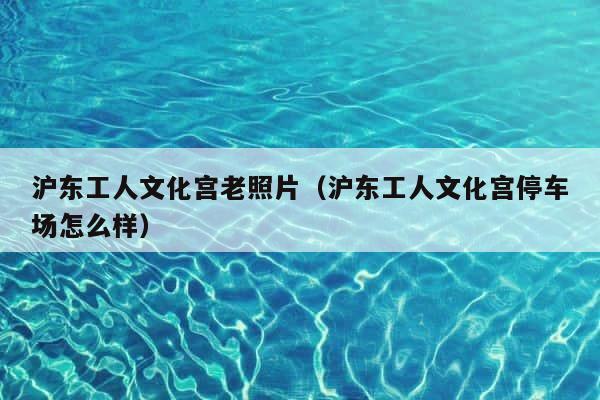 沪东工人文化宫老照片（沪东工人文化宫停车场怎么样） 第1张