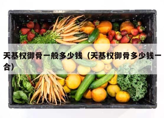 天基权御骨一般多少钱（天基权御骨多少钱一合） 第1张
