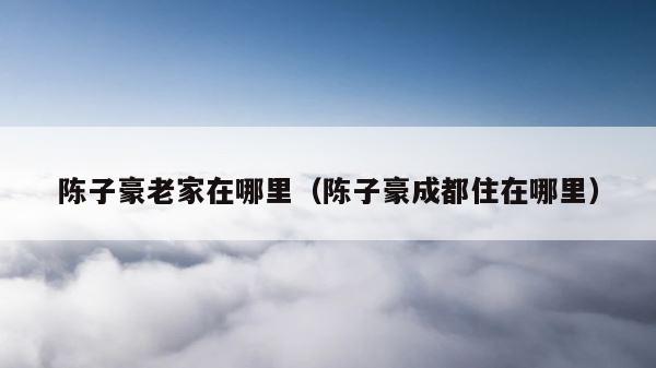 陈子豪老家在哪里（陈子豪成都住在哪里） 第1张