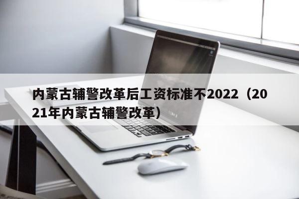 内蒙古辅警改革后工资标准不2022（2021年内蒙古辅警改革） 第1张