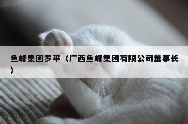 鱼峰集团罗平（广西鱼峰集团有限公司董事长） 第1张