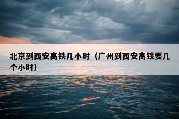 北京到西安高铁几小时（广州到西安高铁要几个小时） 第1张