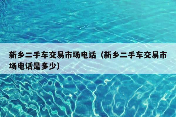 新乡二手车交易市场电话（新乡二手车交易市场电话是多少） 第1张