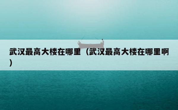 武汉最高大楼在哪里（武汉最高大楼在哪里啊） 第1张