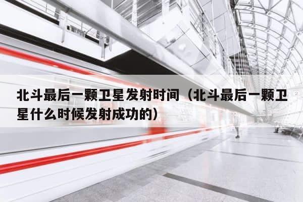 北斗最后一颗卫星发射时间（北斗最后一颗卫星什么时候发射成功的） 第1张