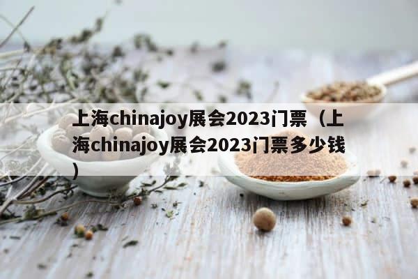上海chinajoy展会2023门票（上海chinajoy展会2023门票多少钱） 第1张