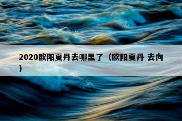 2020欧阳夏丹去哪里了（欧阳夏丹 去向） 第1张