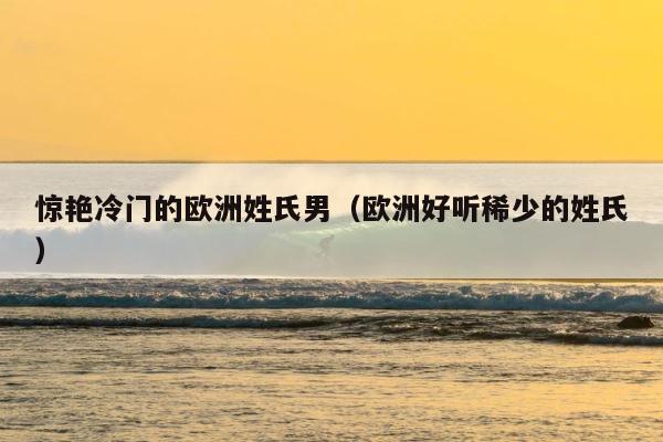 惊艳冷门的欧洲姓氏男（欧洲好听稀少的姓氏） 第1张