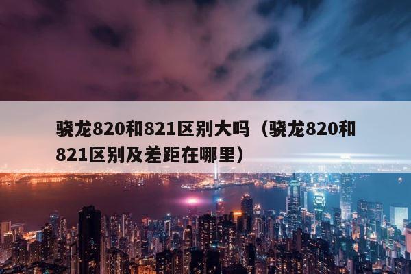 骁龙820和821区别大吗（骁龙820和821区别及差距在哪里） 第1张