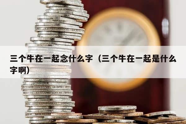 三个牛在一起念什么字（三个牛在一起是什么字啊） 第1张