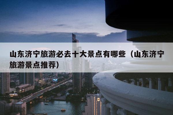 山东济宁旅游必去十大景点有哪些（山东济宁旅游景点推荐） 第1张