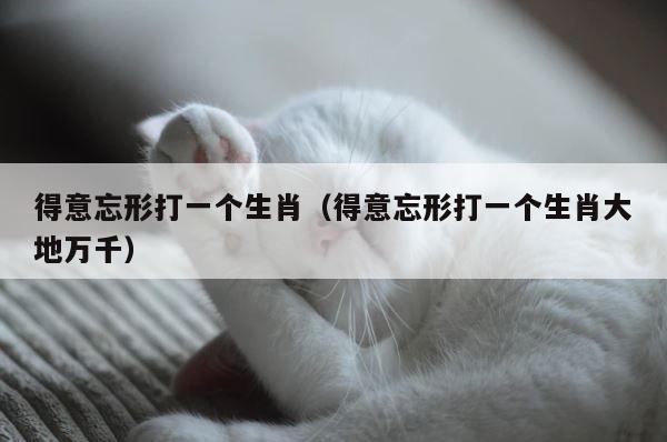 得意忘形打一个生肖（得意忘形打一个生肖大地万千） 第1张
