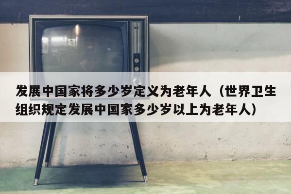 发展中国家将多少岁定义为老年人（世界卫生组织规定发展中国家多少岁以上为老年人） 第1张