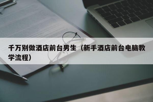 千万别做酒店前台男生（新手酒店前台电脑教学流程） 第1张