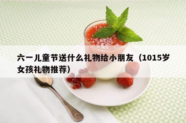 六一儿童节送什么礼物给小朋友（1015岁女孩礼物推荐） 第1张