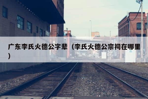 广东李氏火德公字辈（李氏火德公宗祠在哪里） 第1张