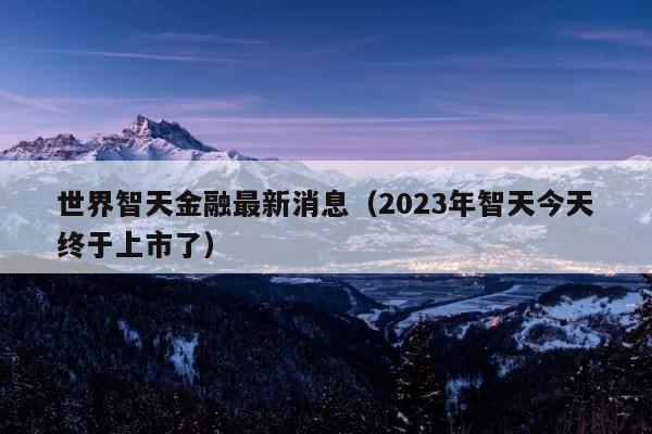 世界智天金融最新消息（2023年智天今天终于上市了） 第1张