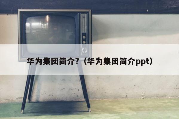 华为集团简介?（华为集团简介ppt） 第1张