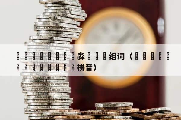 龘飝鱻灥麤靐飍朤淼馫譶龘组词（飝虪齺魕爧蠿齺虪龘靐齉齾爩拼音） 第1张