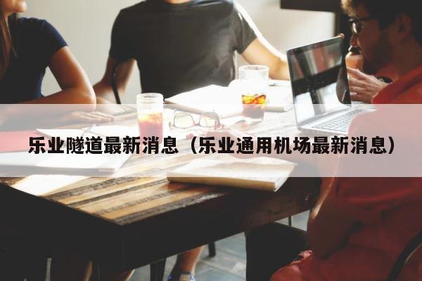 乐业隧道最新消息（乐业通用机场最新消息） 第1张
