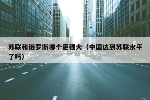苏联和俄罗斯哪个更强大（中国达到苏联水平了吗） 第1张