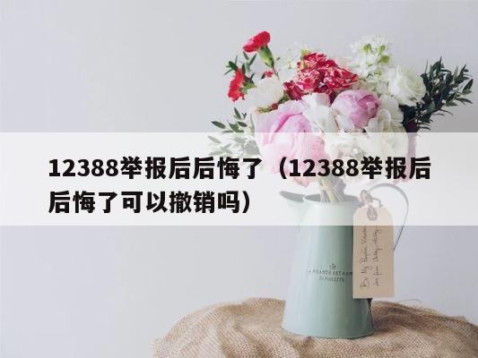 12388举报后后悔了（12388举报后后悔了可以撤销吗） 第1张