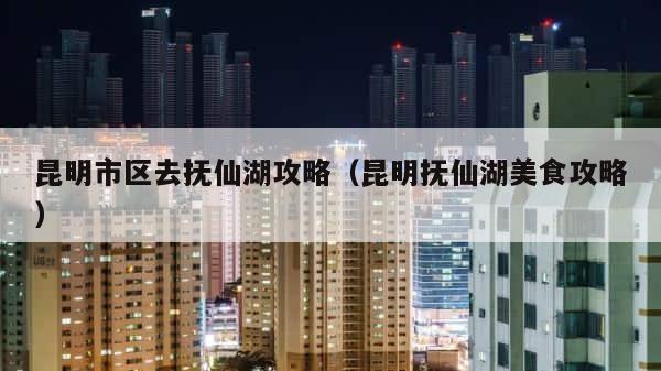昆明市区去抚仙湖攻略（昆明抚仙湖美食攻略） 第1张