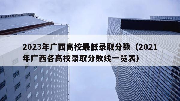2023年广西高校最低录取分数（2021年广西各高校录取分数线一览表） 第1张
