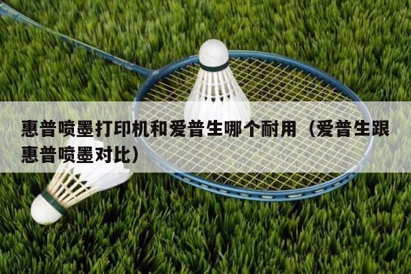 惠普喷墨打印机和爱普生哪个耐用（爱普生跟惠普喷墨对比） 第1张