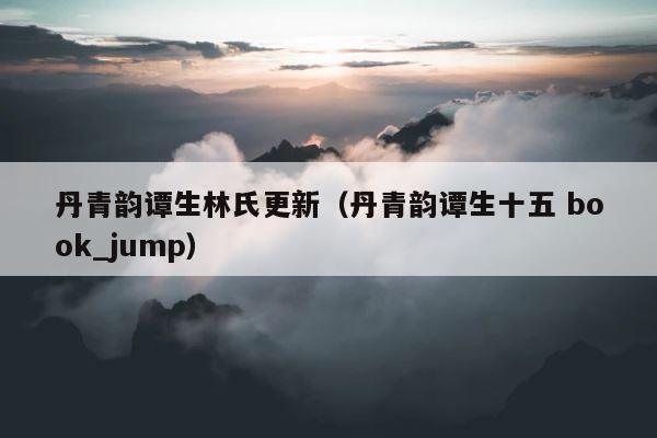 丹青韵谭生林氏更新（丹青韵谭生十五 book_jump） 第1张