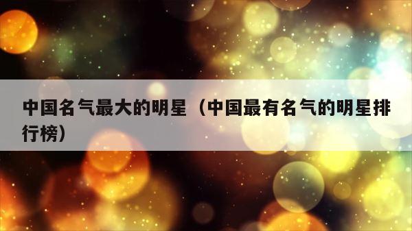 中国名气最大的明星（中国最有名气的明星排行榜） 第1张
