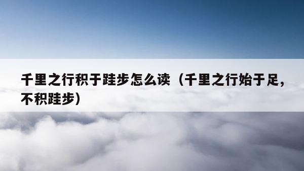 千里之行积于跬步怎么读（千里之行始于足,不积跬步） 第1张