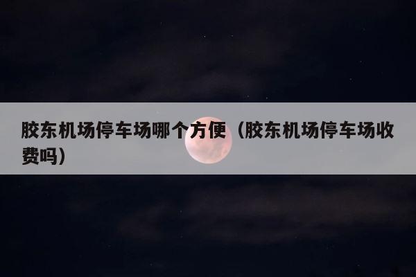 胶东机场停车场哪个方便（胶东机场停车场收费吗） 第1张