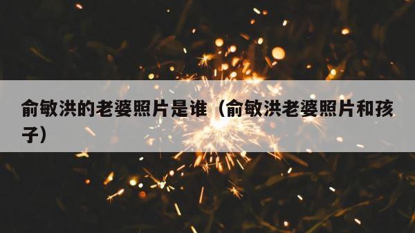 俞敏洪的老婆照片是谁（俞敏洪老婆照片和孩子） 第1张