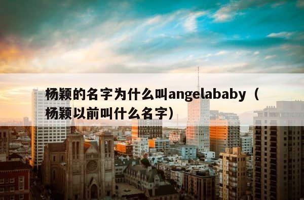 杨颖的名字为什么叫angelababy（杨颖以前叫什么名字） 第1张