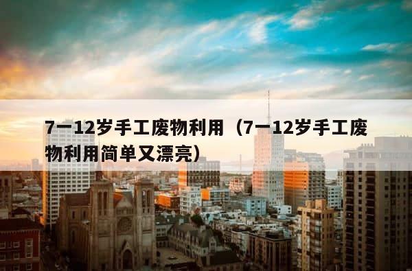 7一12岁手工废物利用（7一12岁手工废物利用简单又漂亮） 第1张