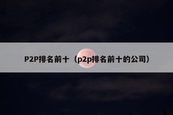 P2P排名前十（p2p排名前十的公司） 第1张