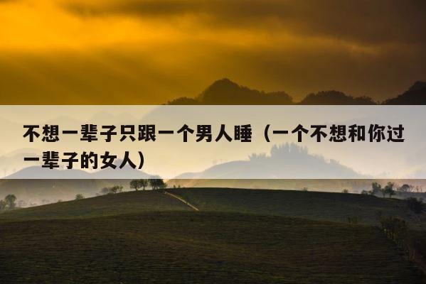 不想一辈子只跟一个男人睡（一个不想和你过一辈子的女人） 第1张