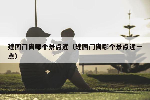 建国门离哪个景点近（建国门离哪个景点近一点） 第1张
