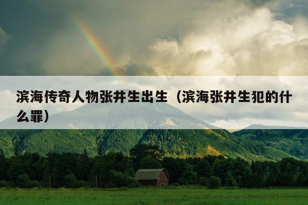 滨海传奇人物张井生出生（滨海张井生犯的什么罪） 第1张