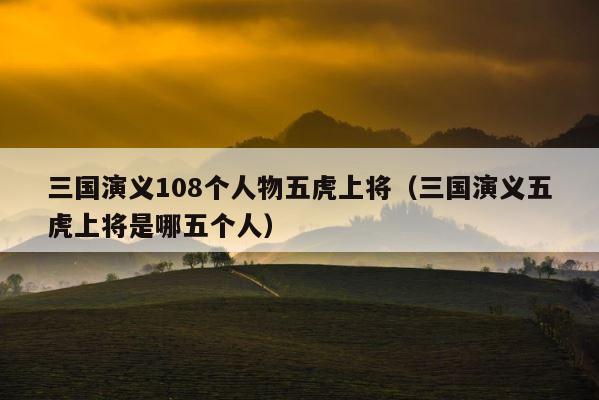 三国演义108个人物五虎上将（三国演义五虎上将是哪五个人） 第1张