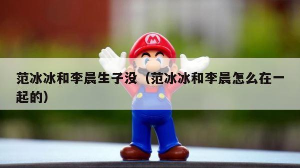 范冰冰和李晨生子没（范冰冰和李晨怎么在一起的） 第1张