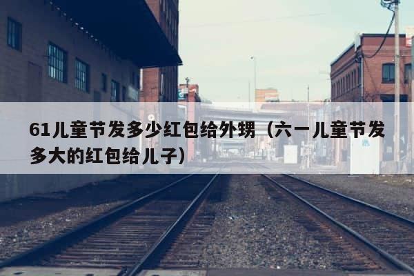 61儿童节发多少红包给外甥（六一儿童节发多大的红包给儿子） 第1张