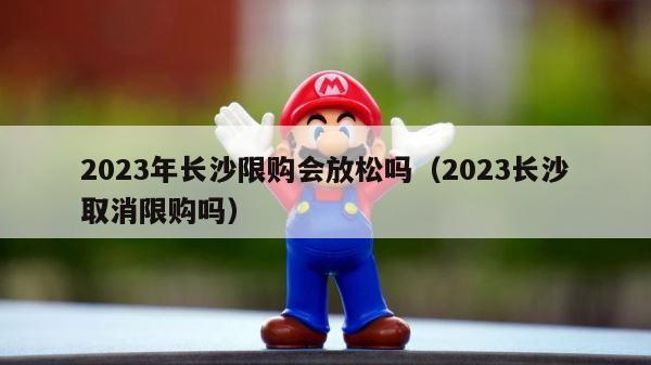 2023年长沙限购会放松吗（2023长沙取消限购吗） 第1张