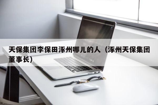 天保集团李保田涿州哪儿的人（涿州天保集团董事长） 第1张