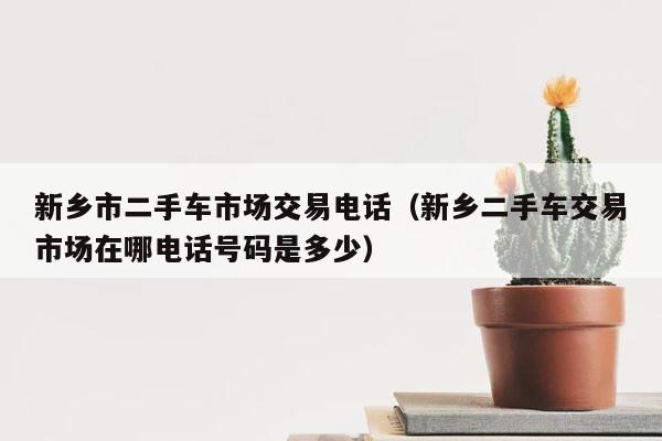 新乡市二手车市场交易电话（新乡二手车交易市场在哪电话号码是多少） 第1张