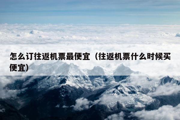 怎么订往返机票最便宜（往返机票什么时候买便宜） 第1张