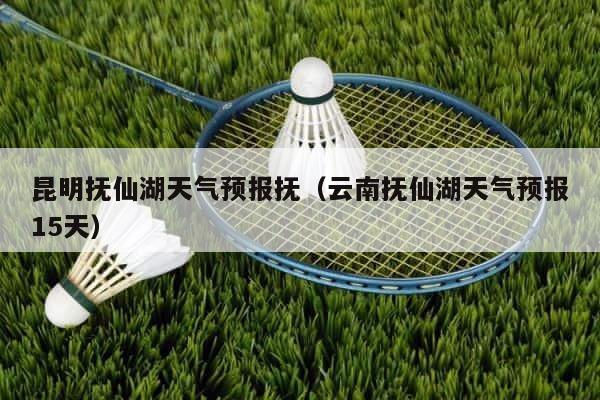 昆明抚仙湖天气预报抚（云南抚仙湖天气预报15天） 第1张