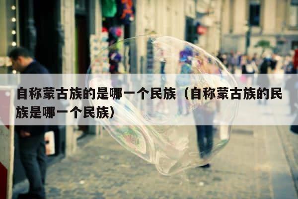 自称蒙古族的是哪一个民族（自称蒙古族的民族是哪一个民族） 第1张